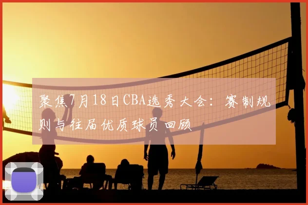 聚焦7月18日CBA选秀大会:赛制规则与往届优质球员回顾