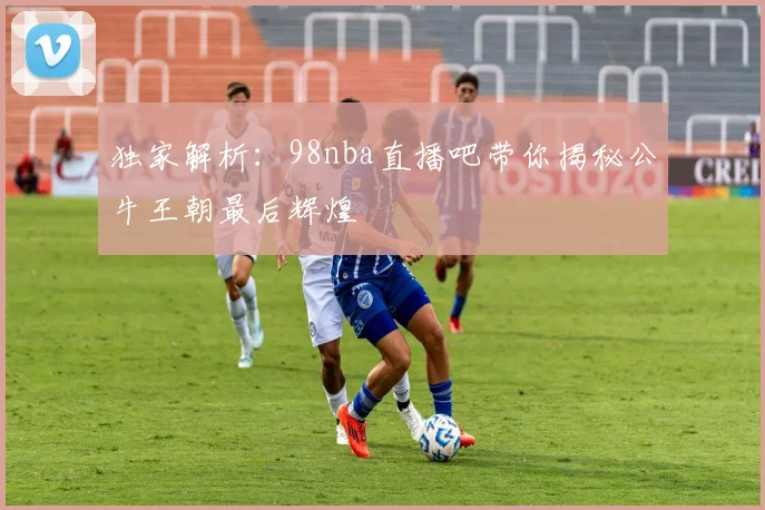 独家解析:98nba直播吧带你揭秘公牛王朝最后辉煌