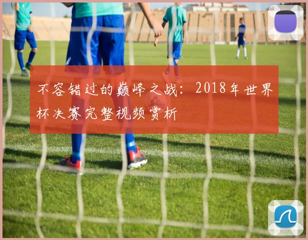 不容错过的巅峰之战:2018年世界杯决赛完整视频赏析