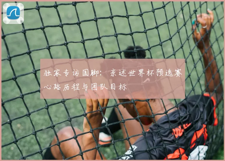 独家专访国脚：亲述世界杯预选赛心路历程与团队目标