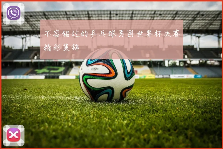 不容错过的乒乓球男团世界杯决赛精彩集锦