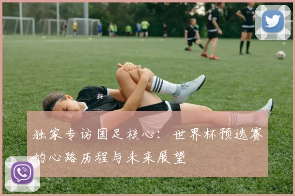独家专访国足核心：世界杯预选赛的心路历程与未来展望