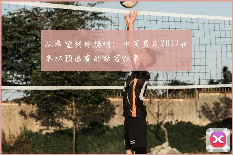 从希望到终场哨：中国男足2022世界杯预选赛的跌宕叙事