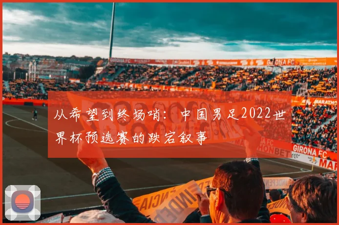 从希望到终场哨：中国男足2022世界杯预选赛的跌宕叙事