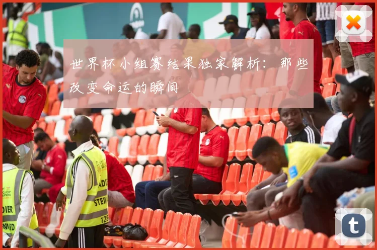世界杯小组赛结果独家解析：那些改变命运的瞬间