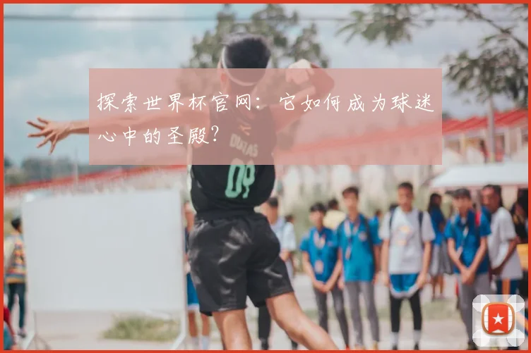 探索世界杯官网:它如何成为球迷心中的圣殿?