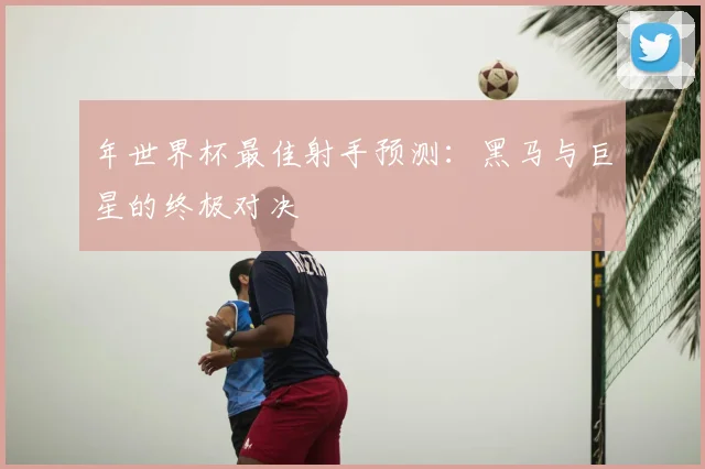 年世界杯最佳射手预测：黑马与巨星的终极对决