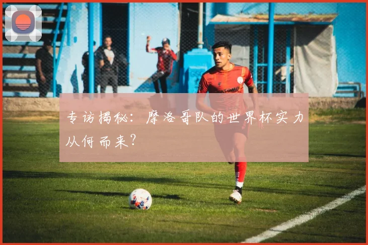 专访揭秘：摩洛哥队的世界杯实力从何而来？